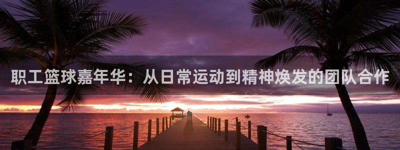  星空体育最新地址：职工篮球嘉年华：从日常运动到精神焕发的团队