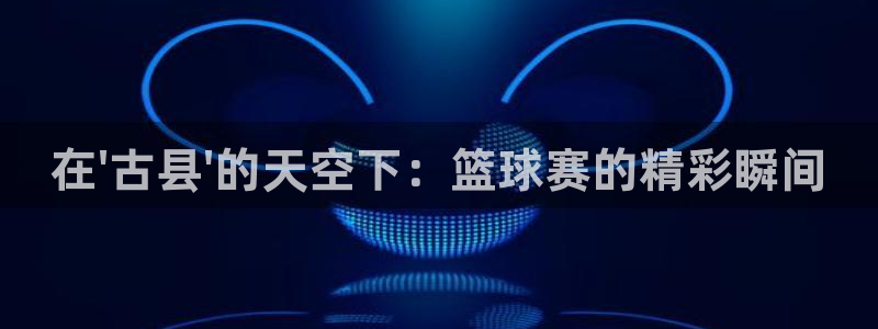  天空体育历史最佳球员：在\'古县\'的天空下：篮球赛的精彩瞬